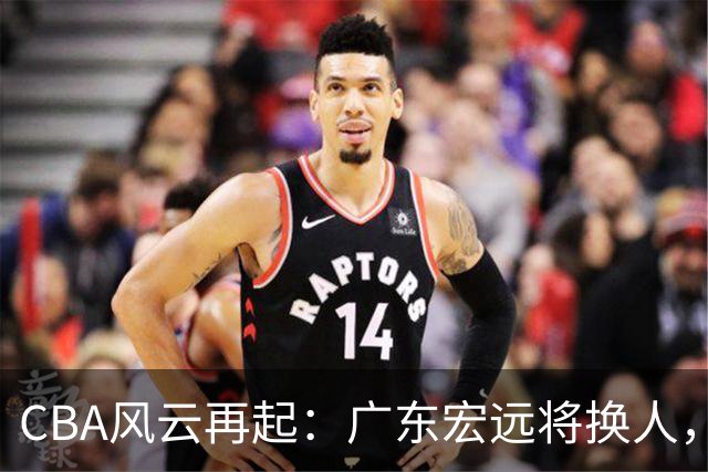 CBA风云再起：广东宏远将换人，邱彪或面临“下课危机”！